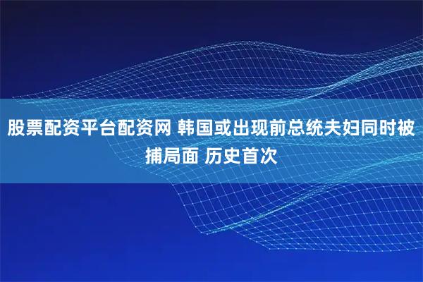 股票配资平台配资网 韩国或出现前总统夫妇同时被捕局面 历史首次