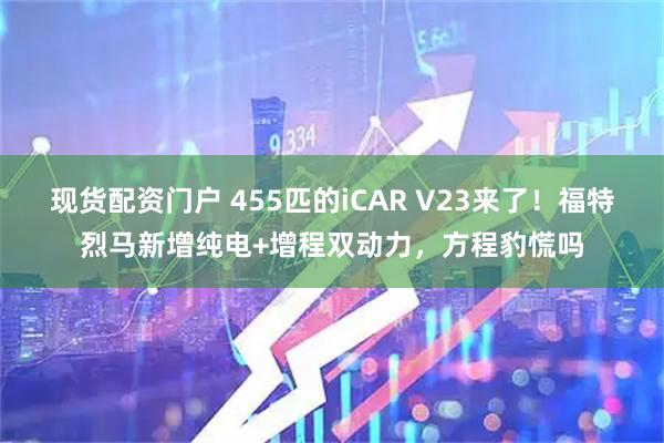 现货配资门户 455匹的iCAR V23来了！福特烈马新增纯电+增程双动力，方程豹慌吗