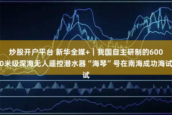 炒股开户平台 新华全媒+｜我国自主研制的6000米级深海无人遥控潜水器“海琴”号在南海成功海试