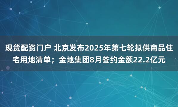 现货配资门户 北京发布2025年第七轮拟供商品住宅用地清单；金地集团8月签约金额22.2亿元