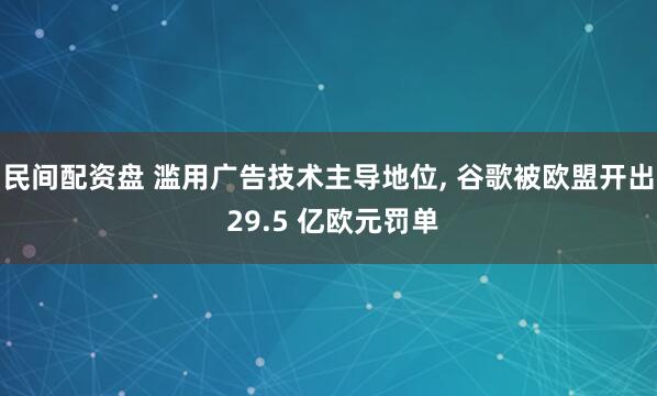 民间配资盘 滥用广告技术主导地位, 谷歌被欧盟开出 29.5 亿欧元罚单