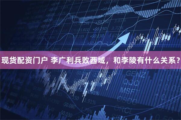 现货配资门户 李广利兵败西域，和李陵有什么关系？