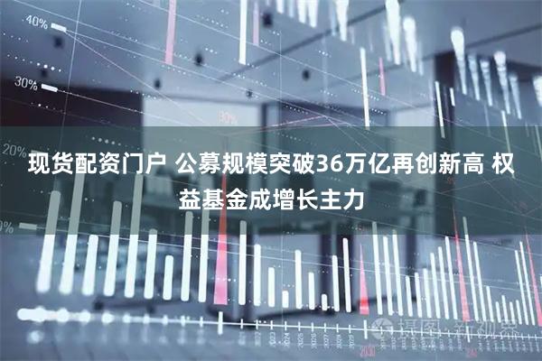 现货配资门户 公募规模突破36万亿再创新高 权益基金成增长主力
