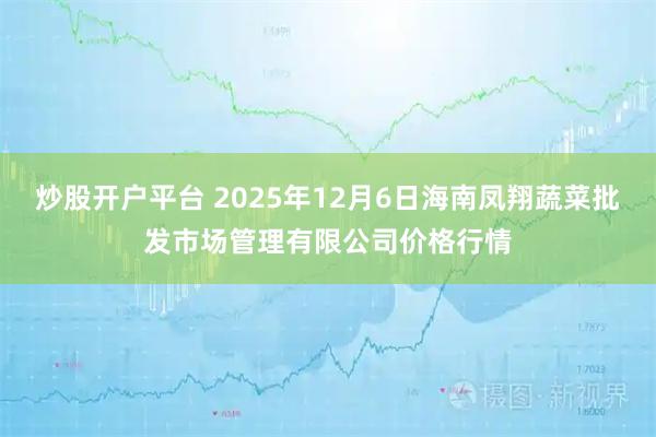 炒股开户平台 2025年12月6日海南凤翔蔬菜批发市场管理有限公司价格行情