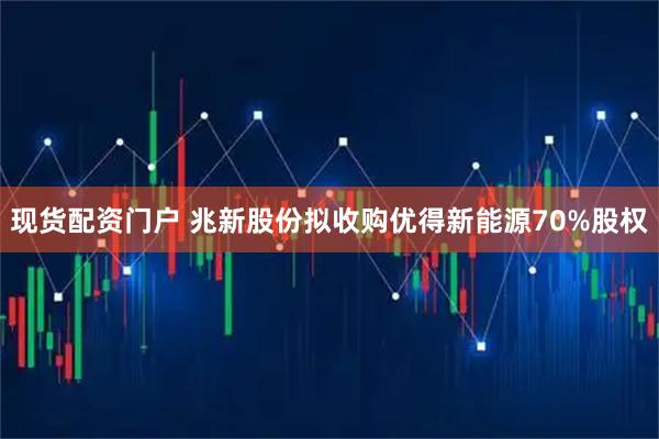 现货配资门户 兆新股份拟收购优得新能源70%股权