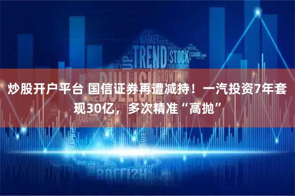 炒股开户平台 国信证券再遭减持！一汽投资7年套现30亿，多次精准“高抛”