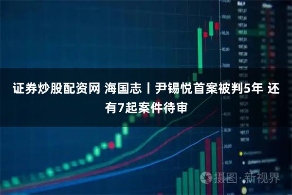 证券炒股配资网 海国志丨尹锡悦首案被判5年 还有7起案件待审