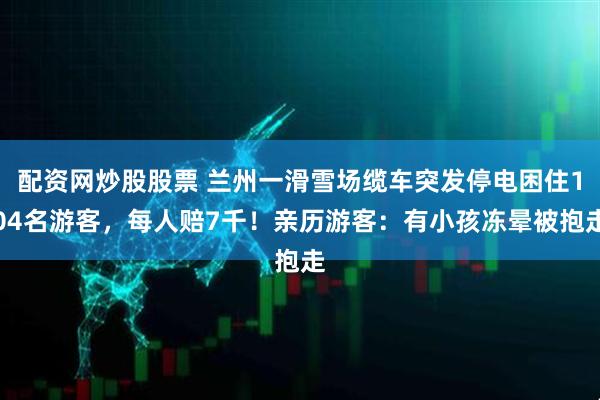 配资网炒股股票 兰州一滑雪场缆车突发停电困住104名游客，每人赔7千！亲历游客：有小孩冻晕被抱走
