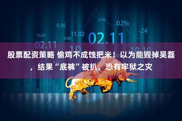 股票配资策略 偷鸡不成蚀把米！以为能毁掉吴磊，结果“底裤”被扒，恐有牢狱之灾