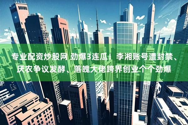 专业配资炒股网 劲爆3连瓜！李湘账号遭封禁、厌农争议发酵、落魄大佬跨界创业个个劲爆