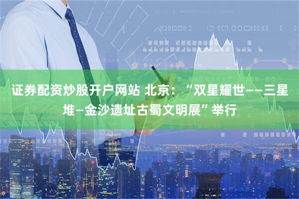 证券配资炒股开户网站 北京：“双星耀世——三星堆—金沙遗址古蜀文明展”举行