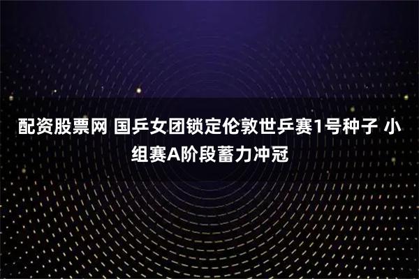 配资股票网 国乒女团锁定伦敦世乒赛1号种子 小组赛A阶段蓄力冲冠