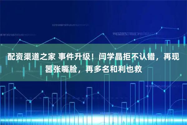 配资渠道之家 事件升级！闫学晶拒不认错，再现嚣张嘴脸，再多名和利也救