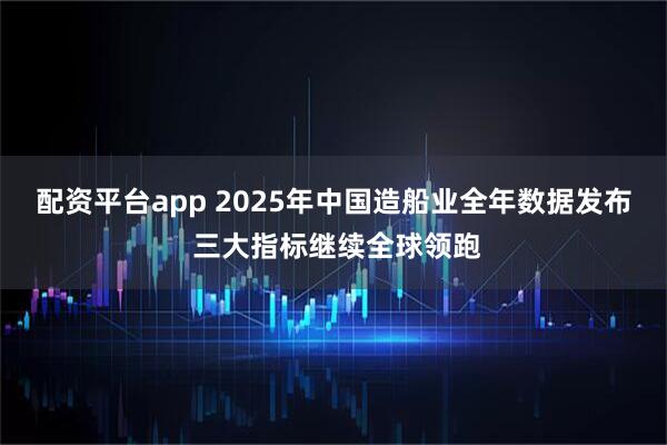 配资平台app 2025年中国造船业全年数据发布 三大指标继续全球领跑