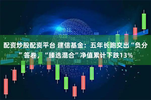 配资炒股配资平台 建信基金：五年长跑交出“负分”答卷，“臻选混合”净值累计下跌13%