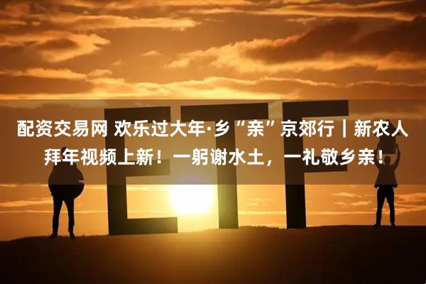 配资交易网 欢乐过大年·乡“亲”京郊行｜新农人拜年视频上新！一躬谢水土，一礼敬乡亲！