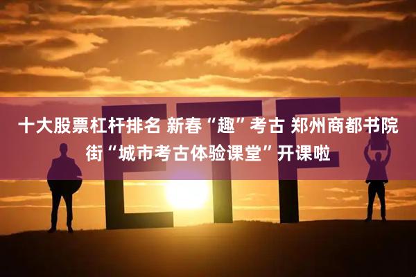 十大股票杠杆排名 新春“趣”考古 郑州商都书院街“城市考古体验课堂”开课啦