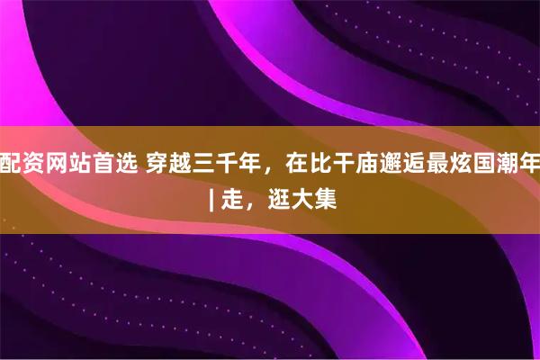 配资网站首选 穿越三千年，在比干庙邂逅最炫国潮年 | 走，逛大集