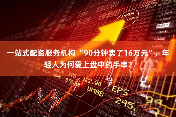 一站式配资服务机构 “90分钟卖了16万元”，年轻人为何爱上盘中药手串？
