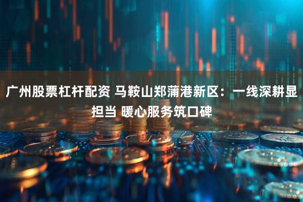 广州股票杠杆配资 马鞍山郑蒲港新区：一线深耕显担当 暖心服务筑口碑