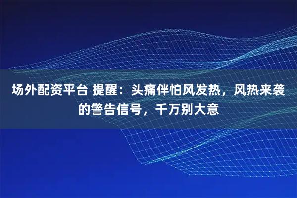 场外配资平台 提醒：头痛伴怕风发热，风热来袭的警告信号，千万别大意