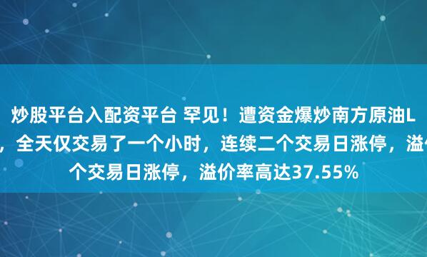 炒股平台入配资平台 罕见！遭资金爆炒南方原油LOF申请午后停牌，全天仅交易了一个小时，连续二个交易日涨停，溢价率高达37.55%