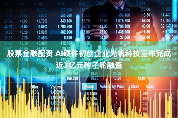 股票金融配资 AI硬件初创企业光帆科技宣布完成近3亿元种子轮融资
