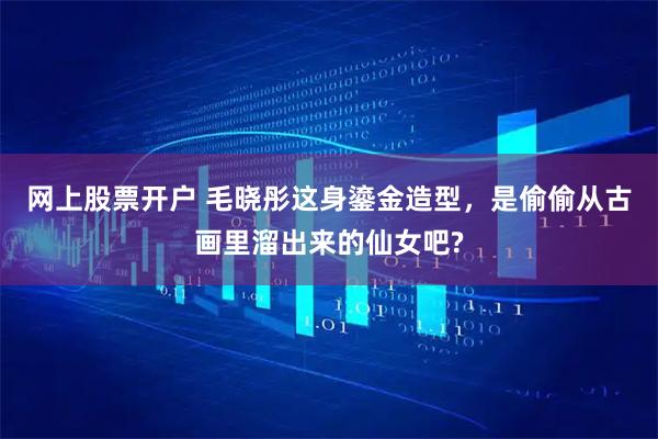 网上股票开户 毛晓彤这身鎏金造型，是偷偷从古画里溜出来的仙女吧?