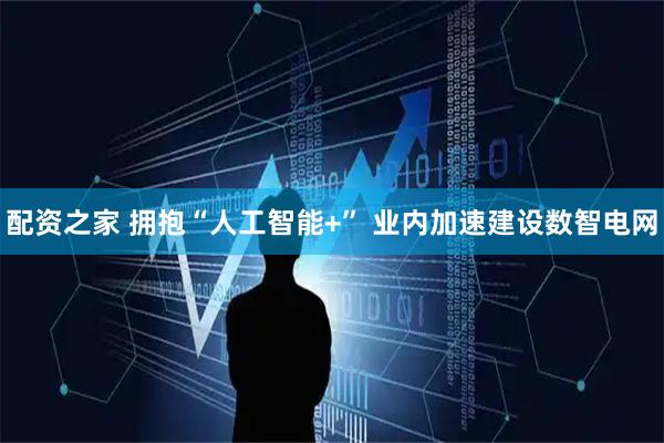 配资之家 拥抱“人工智能+” 业内加速建设数智电网