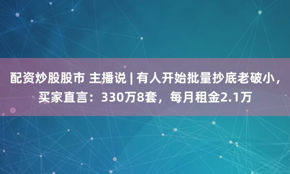 配资炒股股市 主播说 | 有人开始批量抄底老破小，买家直言：330万8套，每月租金2.1万