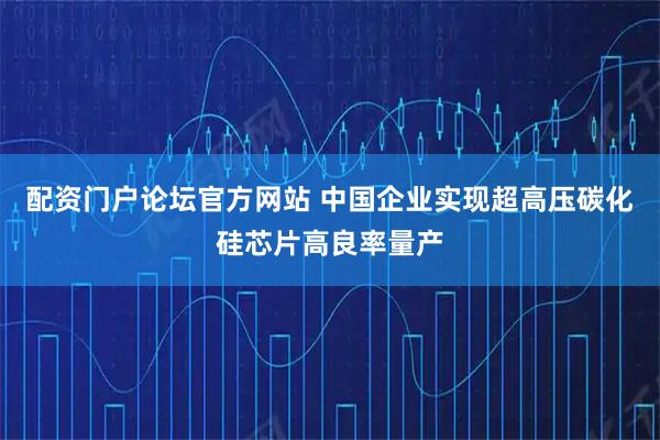 配资门户论坛官方网站 中国企业实现超高压碳化硅芯片高良率量产