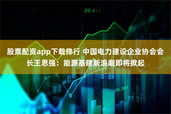 股票配资app下载排行 中国电力建设企业协会会长王思强：能源基建新浪潮即将掀起
