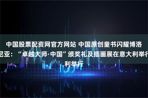 中国股票配资网官方网站 中国原创童书闪耀博洛尼亚：“卓越大师·中国”颁奖礼及插画展在意大利举行